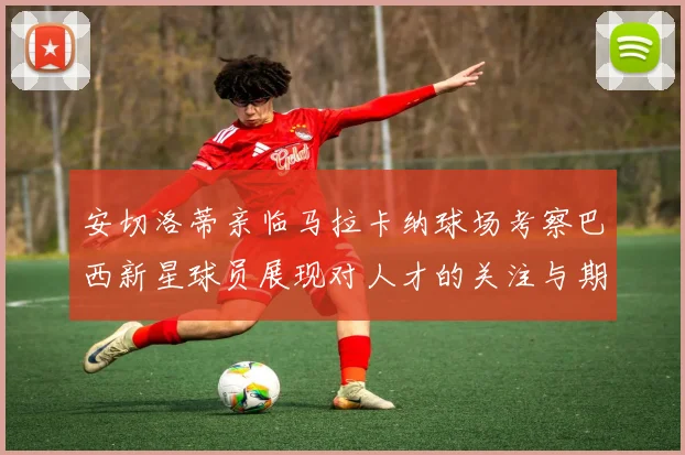 安切洛蒂亲临马拉卡纳球场考察巴西新星球员展现对人才的关注与期待