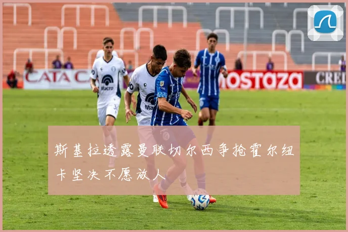 斯基拉透露曼联切尔西争抢霍尔纽卡坚决不愿放人