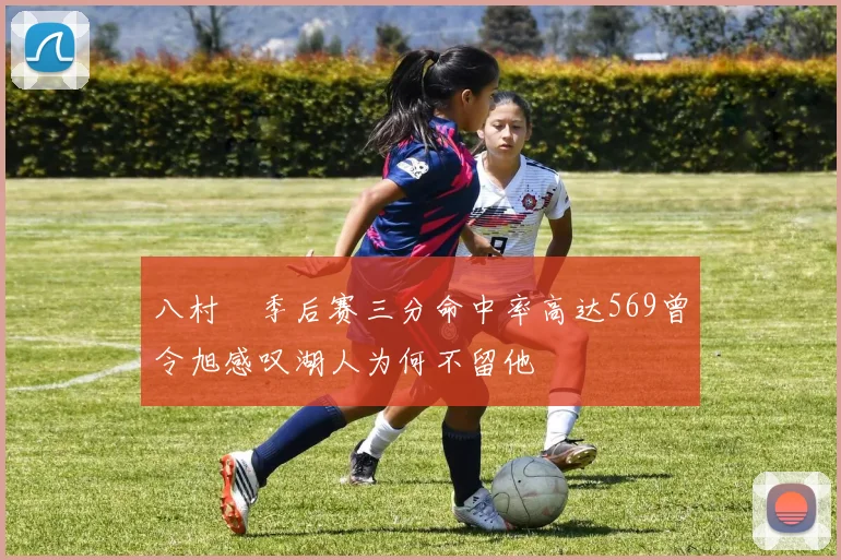 八村塁季后赛三分命中率高达569曾令旭感叹湖人为何不留他