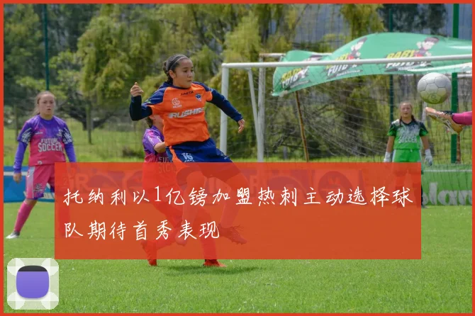 托纳利以1亿镑加盟热刺主动选择球队期待首秀表现
