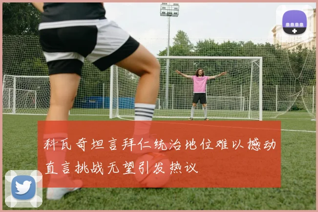 科瓦奇坦言拜仁统治地位难以撼动直言挑战无望引发热议