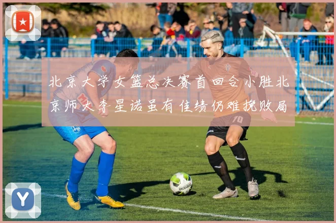 北京大学女篮总决赛首回合小胜北京师大李星诺虽有佳绩仍难挽败局