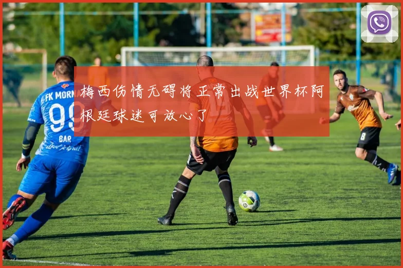 梅西伤情无碍将正常出战世界杯阿根廷球迷可放心了