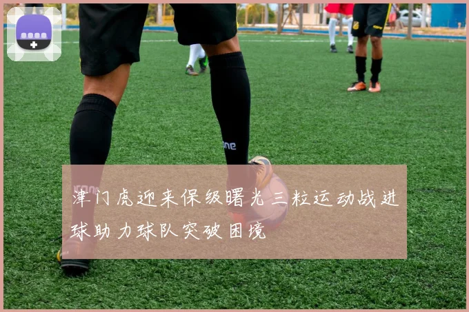 津门虎迎来保级曙光三粒运动战进球助力球队突破困境