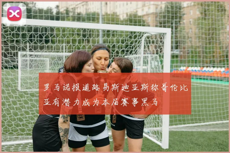 罗马诺报道路易斯迪亚斯称哥伦比亚有潜力成为本届赛事黑马