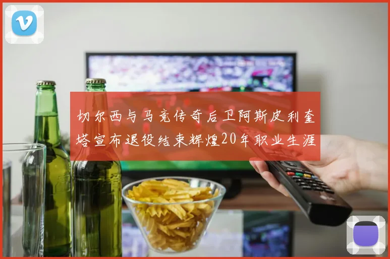 切尔西与马竞传奇后卫阿斯皮利奎塔宣布退役结束辉煌20年职业生涯