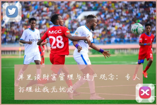 库里谈财富管理与遗产观念：专人打理让我无忧虑