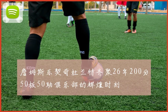 詹姆斯东契奇杜兰特齐聚26年200分50板50助俱乐部的辉煌时刻
