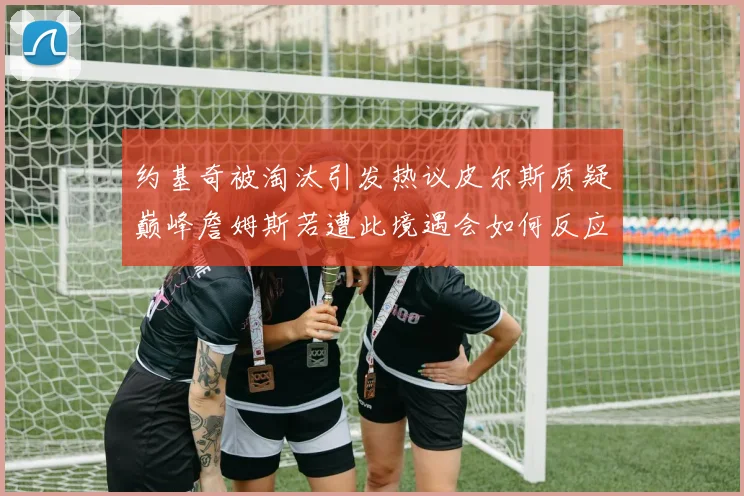 约基奇被淘汰引发热议皮尔斯质疑巅峰詹姆斯若遭此境遇会如何反应
