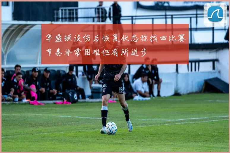 华盛顿谈伤后恢复状态称找回比赛节奏非常困难但有所进步