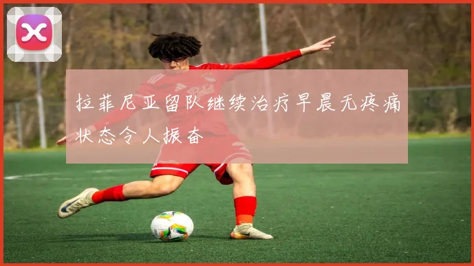 拉菲尼亚留队继续治疗早晨无疼痛状态令人振奋